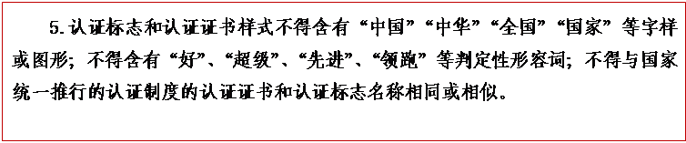 文本框: 5.认证标志和认证证书样式不得含有“中国”“中华”“全国”“国家”等字样或图形；不得含有“好”、“超级”、“先进”、“领跑”等判定性形容词；不得与国家统一推行的认证制度的认证证书和认证标志名称相同或相似。